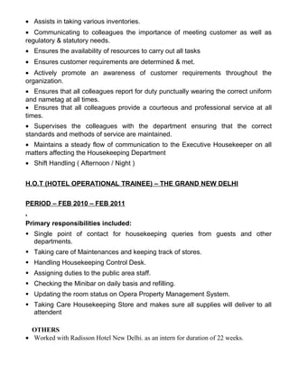 • Assists in taking various inventories.
• Communicating to colleagues the importance of meeting customer as well as
regulatory & statutory needs.
• Ensures the availability of resources to carry out all tasks
• Ensures customer requirements are determined & met.
• Actively promote an awareness of customer requirements throughout the
organization.
• Ensures that all colleagues report for duty punctually wearing the correct uniform
and nametag at all times.
• Ensures that all colleagues provide a courteous and professional service at all
times.
• Supervises the colleagues with the department ensuring that the correct
standards and methods of service are maintained.
• Maintains a steady flow of communication to the Executive Housekeeper on all
matters affecting the Housekeeping Department
• Shift Handling ( Afternoon / Night )
H.O.T (HOTEL OPERATIONAL TRAINEE) – THE GRAND NEW DELHI
PERIOD – FEB 2010 – FEB 2011
.
Primary responsibilities included:
§ Single point of contact for housekeeping queries from guests and other
departments.
§ Taking care of Maintenances and keeping track of stores.
§ Handling Housekeeping Control Desk.
§ Assigning duties to the public area staff.
§ Checking the Minibar on daily basis and refilling.
§ Updating the room status on Opera Property Management System.
§ Taking Care Housekeeping Store and makes sure all supplies will deliver to all
attendent
OTHERS
• Worked with Radisson Hotel New Delhi. as an intern for duration of 22 weeks.
 