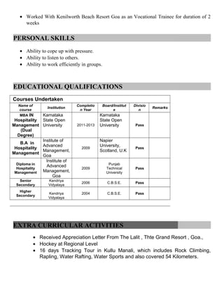 • Worked With Kenilworth Beach Resort Goa as an Vocational Trainee for duration of 2
weeks
PERSONAL SKILLS
• Ability to cope up with pressure.
• Ability to listen to others.
• Ability to work efficiently in groups.
EDUCATIONAL QUALIFICATIONS
Courses Undertaken
Name of
course
Institution
Completio
n Year
Board/Institut
e
Divisio
n
Remarks
MBA IN
Hospitality
Management
(Dual
Degree)
Karnataka
State Open
University 2011-2013
Karnataka
State Open
University Pass
B.A in
Hospitality
Management
Institute of
Advanced
Management,
Goa
2009
Napier
University,
Scotland, U.K
Pass
Diploma in
Hospitality
Management
Institute of
Advanced
Management,
Goa
2009
Punjab
Technical
University
Pass
Senior
Secondary
Kendriya
Vidyalaya
2006 C.B.S.E. Pass
Higher
Secondary
Kendriya
Vidyalaya
2004 C.B.S.E. Pass
EXTRA CURRICULAR ACTIVITIES
• Received Appreciation Letter From The Lalit , Thte Grand Resort , Goa.,
• Hockey at Regional Level
• 16 days Tracking Tour in Kullu Manali, which includes Rock Climbing,
Rapling, Water Rafting, Water Sports and also covered 54 Kilometers.
 