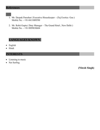 References
1. Mr. Deepak Parashar ( Executive Housekeeper – (Taj Exotica Goa )
Mobile No. - +91-8411009590
2. Mr. Rohit Gupta ( Duty Manager – The Grand Hotel , New Delhi )
Mobile No. - +91-9899830604
LANGUAGES KNOWN
• English
• Hindi
INTERESTS
• Listening to music
• Net Surfing
(Nitesh Singh)
 