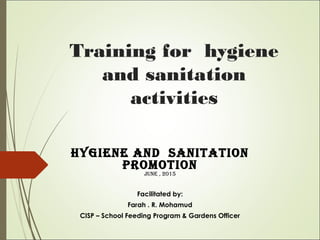 Training for hygiene
and sanitation
activities
Hygiene and Sanitation
Promotion
June , 2015
Facilitated by:
Farah . R. Mohamud
CISP – School Feeding Program & Gardens Officer
 