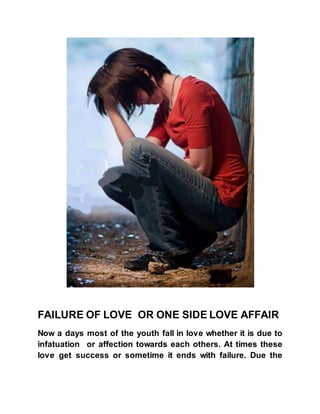 FAILURE OF LOVE OR ONE SIDE LOVE AFFAIR
Now a days most of the youth fall in love whether it is due to
infatuation or affection towards each others. At times these
love get success or sometime it ends with failure. Due the
 