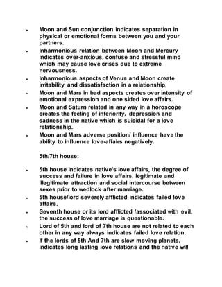  Moon and Sun conjunction indicates separation in
physical or emotional forms between you and your
partners.
 Inharmonious relation between Moon and Mercury
indicates over-anxious, confuse and stressful mind
which may cause love crises due to extreme
nervousness.
 Inharmonious aspects of Venus and Moon create
irritability and dissatisfaction in a relationship.
 Moon and Mars in bad aspects creates over intensity of
emotional expression and one sided love affairs.
 Moon and Saturn related in any way in a horoscope
creates the feeling of inferiority, depression and
sadness in the native which is suicidal for a love
relationship.
 Moon and Mars adverse position/ influence have the
ability to influence love-affairs negatively.
5th/7th house:
 5th house indicates native's love affairs, the degree of
success and failure in love affairs, legitimate and
illegitimate attraction and social intercourse between
sexes prior to wedlock after marriage.
 5th house/lord severely afflicted indicates failed love
affairs.
 Seventh house or its lord afflicted /associated with evil,
the success of love marriage is questionable.
 Lord of 5th and lord of 7th house are not related to each
other in any way always indicates failed love relation.
 If the lords of 5th And 7th are slow moving planets,
indicates long lasting love relations and the native will
 