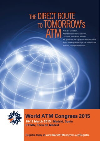 THEDIRECTROUTE
TOTOMORROW’s
ATM
10-12 March 2015 | Madrid, Spain
IFEMA, Feria de Madrid
Register today at www.WorldATMCongress.org/Register
Walk the Exhibition.
Attend the conference sessions.
Go to free educational theatres.
We guarantee you’ll go home with new ideas
and a new way of looking at the international
air traffic management industry.
 