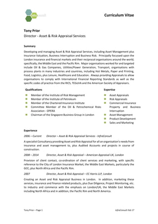 Curriculum Vitae
Tony Prior – Page 1 InfraConsult Feb 17
Tony Prior
Director - Asset & Risk Appraisal Services
Summary
Developing and managing Asset & Risk Appraisal Services, including Asset Management plus
Insurance Valuation, Business Interruption and Business Risk. Principally focussed upon the
London insurance and financial markets and their reciprocal organisations around the world;
specifically, the Middle East and the Pacific Rim. Major organisations worked for and targeted
include Oil & Gas Companies, Utilities/Power Generation, Transport, organisations with
process plants in many industries and countries, including Hot Metals, Paper and Printing,
Food, Logistics, plus Leisure, Healthcare and Education. Always providing Appraisals to allow
organisations to comply with International Financial Reporting Standards as well as the
specific codes of practice from the RICS, TEGoVA and the American Society of Appraisers.
Qualifications
 Member of the Institute of Risk Management
 Member of the Institute of Petroleum
 Member of the Chartered Insurance Institute
 Committee Member of the Oil & Petrochemical Risks
Association - OPERA
 Chairman of the Singapore Business Group in London
Expertise
 Asset Appraisals
 Risk Appraisals
 Commercial Insurance
Property and Business
Interruption
 Asset Management
 Product Development
 Sales and Marketing
Experience
2006 – Current Director – Asset & Risk Appraisal Services - InfraConsult
A specialist Consultancy providing Asset and Risk Appraisal for all an organisation’s needs from
insurance and asset management to, plus Audited Accounts and projects in course of
construction.
2008 – 2014 Director, Asset & Risk Appraisal – American Appraisal UK, London
Provision of client contact, co-ordination of client services and marketing, with specific
reference to the City of London Insurance Market, the Middle East Markets, particularly the
GCC, plus North Africa and the Pacific Rim.
2007 Director, Asset & Risk Appraisal – EC Harris LLP, London
Creating an Asset and Risk Appraisal Business in London. In addition, marketing these
services, insurance and finance related products, plus Due Diligence, Project Monitoring, etc.
to industry and commerce with the emphasis on London/UK, the Middle East Markets
including North Africa and in addition, the Pacific Rim and North America.
 