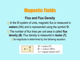 Magnetic Fields
Flux and Flux Density
In the SI system of units, magnetic flux is measured in
webers (Wb) and is represented using the symbol .
The number of flux lines per unit area is called flux
density (B). Flux density is measured in teslas (T).
Its magnitude is determined by the following equation:
 