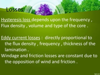 Losses
Hysteresis loss depends upon the frequency ,
Flux density , volume and type of the core .
Eddy current losses : directly proportional to
the flux density , frequency , thickness of the
lamination .
Windage and friction losses are constant due to
the opposition of wind and friction .
 