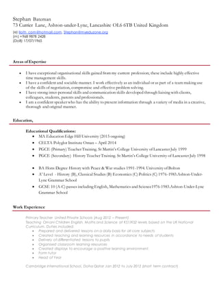 Stephan Bateman
73 Currier Lane, Ashton-under-Lyne, Lancashire OL6 6TB United Kingdom
(e) lloth_com@hotmail.com, Stephan@myeduzone.org
(m) +968 9878 2428
(DoB) 17/07/1965
Areas of Expertise
 I have exceptional organisational skills gained from my current profession; these include highly effective
time management skills.
 I have a confident and sociable manner. I work effectively as an individual or as part of a team making use
of the skills of negotiation, compromise and effective problem solving.
 I have strong inter-personal skills and communication skills developed through liaising with clients,
colleagues, students, parents and professionals.
 I am a confident speaker who has the ability to present information through a variety of media in a creative,
thorough and original manner.
Education,
Educational Qualifications:
 MA Education Edge Hill University (2015 ongoing)
 CELTA Polyglot Institute Oman – April 2014
 PGCE (Primary) Teacher Training. St Martin’s College University of Lancaster July 1999
 PGCE (Secondary) History Teacher Training. St Martin’s College University of Lancaster July 1998
 BA Hons Degree History with Peace & War studies 1991-1994. Universityof Bolton
 A’ Level - History (B), Classical Studies (B) Economics (C) Politics (C) 1976-1983.Ashton-Under-
Lyne Grammar School
 GCSE 10 (A-C) passes including English, Mathematics and Science1976-1983.Ashton-Under-Lyne
Grammar School
Work Experience
Primary Teacher United Private Schools (Aug 2012 – Present)
Teaching Omani Children English, Maths and Science at KS1/KS2 levels based on the UK National
Curriculum. Duties included:
 Prepared and delivered lessons on a daily basis for all core subjects
 Created teaching and learning resources in accordance to needs of students
 Delivery of differentiated lessons to pupils
 Organised classroom learning resources
 Created displays to encourage a positive learning environment.
 Form tutor
 Head of Year
Cambridge International School, Doha Qatar Jan 2012 to July 2012 (short term contract)
 