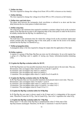 11
12. Define rise time.
The time required to change the voltage level from 10% to 90% is known as rise time(tr).
13. Define fall time.
The time required to change the voltage level from 90% to 10% is known as fall time(tf).
14. Define skew and clock skew.
The phase shift between the rectangular clock waveforms is referred to as skew and the time
delay between the two clock pulses is called clock skew.
15. Define setup time.
The setup time is the minimum time required to maintain a constant voltage levels at the excitation
inputs of the flip-flop device prior to the triggering edge of the clock pulse in order for the levels to
be reliably clocked into the flip flop. It is denoted as tsetup.
16. Define hold time.
The hold time is the minimum time for which the voltage levels at the excitation inputs must
remain constant after the triggering edge of the clock pulse in order for the levels to be reliably
clocked into the flip flop. It is denoted as thold .
17. Define propagation delay.
A propagation delay is the time required to change the output after the application of the input.
18. Define registers.
A register is a group of flip-flops flip-flop can store one bit information. So an n-bit register has
a group of n flip-flops and is capable of storing any binary information/number containing
n-bits.
19. Explain the flip-flop excitation tables for RS FF.
In RS flip-flop there are four possible transitions from the present state to the next state. They are,
00 transition: This can happen either when R=S=0 or when R=1 and S=0.
01 transition: This can happen only when S=1 and R=0.
10 transition: This can happen only when S=0 and R=1.
11 transition: This can happen either when S=1 and R=0 or S=0 and R=0.
20. Explain the flip-flop excitation tables for JK flip-flop
In JK flip-flop also there are four possible transitions from present state to next state. They are,
00 transition: This can happen when J=0 and K=1 or K=0.
01 transition: This can happen either when J=1 and K=0 or when J=K=1.
10 transition: This can happen either when J=0 and K=1 or when J=K=1.
11 transition: This can happen when K=0 and J=0 or J=1.
21.Explain the flip-flop excitation tables for D flip-flop
In D flip-flop the next state is always equal to the D input and it is independent of the present
state. Therefore D must be 0 if Qn+1 has to 0,and if Qn+1 has to be 1 regardless the value of Qn.
22.Explain the flip-flop excitation tables for T flip-flop
When input T=1 the state of the flip-flop is complemented; when T=0,the state of the
flip-flop remains unchanged. Therefore, for 00 and 11 transitions T must be 0 and for
 