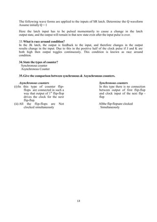 13
The following wave forms are applied to the inputs of SR latch. Determine the Q waveform
Assume initially Q = 1
Here the latch input has to be pulsed momentarily to cause a change in the latch
output state, and the output will remain in that new state even after the input pulse is over.
33.What is race around condition?
In the JK latch, the output is feedback to the input, and therefore changes in the output
results change in the input. Due to this in the positive half of the clock pulse if J and K are
both high then output toggles continuously. This condition is known as race around
condition.
34.State the types of counter?
Synchronous counter
Asynchronous Counter
35.Give the comparison between synchronous & Asynchronous counters.
Asynchronous counters
(i) In this type of counter flip-
flops are connected in such a
way that output of 1st
flip-flop
drives the clock for the next
flip-flop.
(ii) All the flip-flops are Not
clocked simultaneously
Synchronous counters
In this type there is no connection
between output of first flip-flop
and clock input of the next flip -
flop
Allthe flip-flopsare clocked
Simultaneously
 