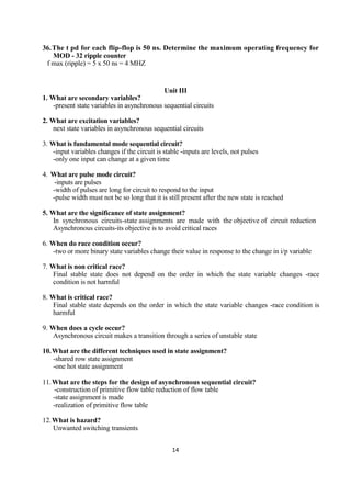 14
36.The t pd for each flip-flop is 50 ns. Determine the maximum operating frequency for
MOD - 32 ripple counter
f max (ripple) = 5 x 50 ns = 4 MHZ
Unit III
1. What are secondary variables?
-present state variables in asynchronous sequential circuits
2. What are excitation variables?
next state variables in asynchronous sequential circuits
3. What is fundamental mode sequential circuit?
-input variables changes if the circuit is stable -inputs are levels, not pulses
-only one input can change at a given time
4. What are pulse mode circuit?
-inputs are pulses
-width of pulses are long for circuit to respond to the input
-pulse width must not be so long that it is still present after the new state is reached
5. What are the significance of state assignment?
In synchronous circuits-state assignments are made with the objective of circuit reduction
Asynchronous circuits-its objective is to avoid critical races
6. When do race condition occur?
-two or more binary state variables change their value in response to the change in i/p variable
7. What is non critical race?
Final stable state does not depend on the order in which the state variable changes -race
condition is not harmful
8. What is critical race?
Final stable state depends on the order in which the state variable changes -race condition is
harmful
9. When does a cycle occur?
Asynchronous circuit makes a transition through a series of unstable state
10.What are the different techniques used in state assignment?
-shared row state assignment
-one hot state assignment
11.What are the steps for the design of asynchronous sequential circuit?
-construction of primitive flow table reduction of flow table
-state assignment is made
-realization of primitive flow table
12.What is hazard?
Unwanted switching transients
 