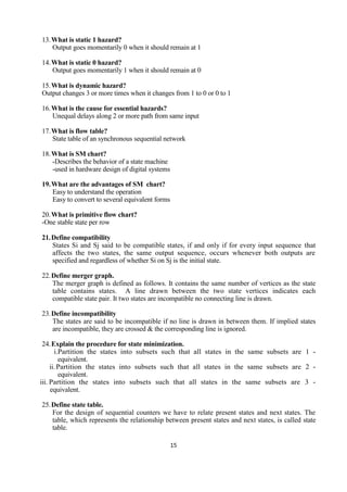 15
13.What is static 1 hazard?
Output goes momentarily 0 when it should remain at 1
14.What is static 0 hazard?
Output goes momentarily 1 when it should remain at 0
15.What is dynamic hazard?
Output changes 3 or more times when it changes from 1 to 0 or 0 to 1
16.What is the cause for essential hazards?
Unequal delays along 2 or more path from same input
17.What is flow table?
State table of an synchronous sequential network
18.What is SM chart?
-Describes the behavior of a state machine
-used in hardware design of digital systems
19.What are the advantages of SM chart?
Easy to understand the operation
Easy to convert to several equivalent forms
20.What is primitive flow chart?
-One stable state per row
21.Define compatibility
States Si and Sj said to be compatible states, if and only if for every input sequence that
affects the two states, the same output sequence, occurs whenever both outputs are
specified and regardless of whether Si on Sj is the initial state.
22.Define merger graph.
The merger graph is defined as follows. It contains the same number of vertices as the state
table contains states. A line drawn between the two state vertices indicates each
compatible state pair. It two states are incompatible no connecting line is drawn.
23.Define incompatibility
The states are said to be incompatible if no line is drawn in between them. If implied states
are incompatible, they are crossed & the corresponding line is ignored.
24.Explain the procedure for state minimization.
i.Partition the states into subsets such that all states in the same subsets are 1 -
equivalent.
ii.Partition the states into subsets such that all states in the same subsets are 2 -
equivalent.
iii. Partition the states into subsets such that all states in the same subsets are 3 -
equivalent.
25.Define state table.
For the design of sequential counters we have to relate present states and next states. The
table, which represents the relationship between present states and next states, is called state
table.
 