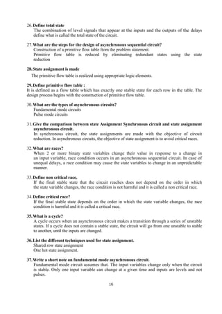16
26.Define total state
The combination of level signals that appear at the inputs and the outputs of the delays
define what is called the total state of the circuit.
27.What are the steps for the design of asynchronous sequential circuit?
Construction of a primitive flow table from the problem statement.
Primitive flow table is reduced by eliminating redundant states using the state
reduction
28.State assignment is made
The primitive flow table is realized using appropriate logic elements.
29.Define primitive flow table :
It is defined as a flow table which has exactly one stable state for each row in the table. The
design process begins with the construction of primitive flow table.
30.What are the types of asynchronous circuits?
Fundamental mode circuits
Pulse mode circuits
31.Give the comparison between state Assignment Synchronous circuit and state assignment
asynchronous circuit.
In synchronous circuit, the state assignments are made with the objective of circuit
reduction. In asynchronous circuits, the objective of state assignment is to avoid critical races.
32.What are races?
When 2 or more binary state variables change their value in response to a change in
an input variable, race condition occurs in an asynchronous sequential circuit. In case of
unequal delays, a race condition may cause the state variables to change in an unpredictable
manner.
33.Define non critical race.
If the final stable state that the circuit reaches does not depend on the order in which
the state variable changes, the race condition is not harmful and it is called a non critical race.
34.Define critical race?
If the final stable state depends on the order in which the state variable changes, the race
condition is harmful and it is called a critical race.
35.What is a cycle?
A cycle occurs when an asynchronous circuit makes a transition through a series of unstable
states. If a cycle does not contain a stable state, the circuit will go from one unstable to stable
to another, until the inputs are changed.
36.List the different techniques used for state assignment.
Shared row state assignment
One hot state assignment.
37.Write a short note on fundamental mode asynchronous circuit.
Fundamental mode circuit assumes that. The input variables change only when the circuit
is stable. Only one input variable can change at a given time and inputs are levels and not
pulses.
 