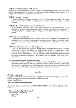 17
38.Write a short note on pulse mode circuit.
Pulse mode circuit assumes that the input variables are pulses instead of level. The width of the
pulses is long enough for the circuit to respond to the input and the pulse width must not be so
long that it is still present after the new state is reached.
39.Define secondary variables
The delay elements provide a short term memory for the sequential circuit. The present
state and next state variables in asynchronous sequential circuits are called secondary
variables.
40.Define flow table in asynchronous sequential circuit.
In asynchronous sequential circuit state table is known as flow table because of the
behaviour of the asynchronous sequential circuit. The stage changes occur in independent of
a clock, based on the logic propagation delay, and cause the states to .flow. from one to
another.
41.What is fundamental mode.
A transition from one stable state to another occurs only in response to a change in the
input state. After a change in one input has occurred, no other change in any input occurs
until the circuit enters a stable state. Such a mode of operation is referred to as a fundamental
mode.
42.Write short note on shared row state assignment.
Races can be avoided by making a proper binary assignment to the state variables.
Here, the state variables are assigned with binary numbers in such a way that only one state
variable can change at any one state variable can change at any one time when a state
transition occurs. To accomplish this, it is necessary that states between which transitions
occur be given adjacent assignments. Two binary are said to be adjacent if they differ in only
one variable.
43.Write short note on one hot state assignment.
The one hot state assignment is another method for finding a race free state
assignment. In this method, only one variable is active or hot for each row in the original
flow table, ie, it requires one state variable for each row of the flow table. Additional row are
introduced to provide single variable changes between internal state transitions.
Unit - IV
1. What is a Logic gate?
Logic gates are the basic elements that make up a digital system. The electronic gate is a circuit that
is able to operate on a number of binary inputs in order to perform a
particular logical function.
2. Give the classification of logic families
Bipolar Unipolar, Saturated Non Saturated PMOS, NMOS, CMOS , RTL Schottky TTL, ECL, DTL,
I2
C and TTL
3. What are the basic digital logic gates?
The three basic logic gates are
a. AND gate
b.OR gate
 