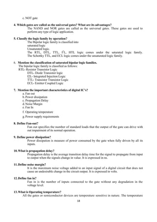 18
c. NOT gate
4. Which gates are called as the universal gates? What are its advantages?
The NAND and NOR gates are called as the universal gates. These gates are used to
perform any type of logic application.
5. Classify the logic family by operation?
The Bipolar logic family is classified into
saturated logic
Unsaturated logic.
The RTL, DTL, TTL, I2
L, HTL logic comes under the saturated logic family.
The Schottky TTL, and ECL logic comes under the unsaturated logic family.
6. Mention the classification of saturated bipolar logic families.
The bipolar logic family is classified as follows:
RTL- Resistor Transistor Logic
DTL- Diode Transistor logic
I2L- Integrated Injection Logic
TTL- Transistor Transistor Logic
ECL- Emitter Coupled Logic
7. Mention the important characteristics of digital IC’s?
a. Fan out
b.Power dissipation
c. Propagation Delay
d.Noise Margin
e. Fan In
f. Operating temperature
g.Power supply requirements
8. Define Fan-out?
Fan out specifies the number of standard loads that the output of the gate can drive with
out impairment of its normal operation.
9. Define power dissipation?
Power dissipation is measure of power consumed by the gate when fully driven by all its
inputs.
10.What is propagation delay?
Propagation delay is the average transition delay time for the signal to propagate from input
to output when the signals change in value. It is expressed in ns.
11.Define noise margin?
It is the maximum noise voltage added to an input signal of a digital circuit that does not
cause an undesirable change in the circuit output. It is expressed in volts.
12.Define fan in?
Fan in is the number of inputs connected to the gate without any degradation in the
voltage level.
13.What is Operating temperature?
All the gates or semiconductor devices are temperature sensitive in nature. The temperature
 