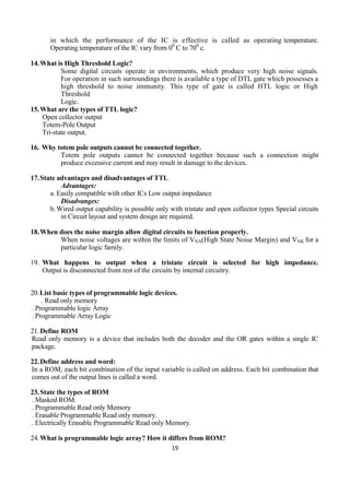 19
in which the performance of the IC is effective is called as operating temperature.
Operating temperature of the IC vary from 00
C to 700
c.
14.What is High Threshold Logic?
Some digital circuits operate in environments, which produce very high noise signals.
For operation in such surroundings there is available a type of DTL gate which possesses a
high threshold to noise immunity. This type of gate is called HTL logic or High
Threshold
Logic.
15.What are the types of TTL logic?
Open collector output
Totem-Pole Output
Tri-state output.
16. Why totem pole outputs cannot be connected together.
Totem pole outputs cannot be connected together because such a connection might
produce excessive current and may result in damage to the devices.
17.State advantages and disadvantages of TTL
Advantages:
a. Easily compatible with other ICs Low output impedance
Disadvanges:
b.Wired output capability is possible only with tristate and open collector types Special circuits
in Circuit layout and system design are required.
18.When does the noise margin allow digital circuits to function properly.
When noise voltages are within the limits of VNA(High State Noise Margin) and VNK for a
particular logic family.
19. What happens to output when a tristate circuit is selected for high impedance.
Output is disconnected from rest of the circuits by internal circuitry.
20.List basic types of programmable logic devices.
. Read only memory
. Programmable logic Array
. Programmable Array Logic
21.Define ROM
Read only memory is a device that includes both the decoder and the OR gates within a single IC
package.
22.Define address and word:
In a ROM, each bit combination of the input variable is called on address. Each bit combination that
comes out of the output lines is called a word.
23.State the types of ROM
. Masked ROM.
. Programmable Read only Memory
. Erasable Programmable Read only memory.
. Electrically Erasable Programmable Read only Memory.
24.What is programmable logic array? How it differs from ROM?
 