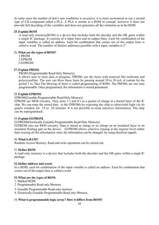 20
In some cases the number of don’t care conditions is excessive, it is more economical to use a second
type of LSI component called a PLA. A PLA is similar to a ROM in concept; however it does not
provide full decoding of the variables and does not generates all the minterms as in the ROM.
25.Explain ROM
A read only memory(ROM) is a device that includes both the decoder and the OR gates within
a single IC package. It consists of n input lines and m output lines. Each bit combination of the
input variables is called an address. Each bit combination that comes out of the output lines is
called a word. The number of distinct addresses possible with n input variables is 2n
.
26.What are the types of ROM?
1.PROM
2.EPROM
3 EEPROM
27.Explain PROM.
PROM (Programmable Read Only Memory)
It allows user to store data or program. PROMs use the fuses with material like nichrome and
polycrystalline. The user can blow these fuses by passing around 20 to 50 mA of current for the
period 5 to 20µs.The blowing of fuses is called programming of ROM. The PROMs are one time
programmable. Once programmed, the information is stored permanent.
28.Explain EPROM.
EPROM(Erasable Programmable Read Only Memory)
EPROM use MOS circuitry. They store 1’s and 0’s as a packet of charge in a buried layer of the IC
chip. We can erase the stored data in the EPROMs by exposing the chip to ultraviolet light via its
quartz window for 15 to 20 minutes. It is not possible to erase selective information. The chip
can be reprogrammed.
29.Explain EEPROM.
EEPROM(Electrically Erasable Programmable Read Only Memory)
EEPROM also use MOS circuitry. Data is stored as charge or no charge on an insulated layer or an
insulated floating gate in the device. EEPROM allows selective erasing at the register level rather
than erasing all the information since the information can be changed by using electrical signals.
30.What is RAM?
Random Access Memory. Read and write operations can be carried out.
31.Define ROM
A read only memory is a device that includes both the decoder and the OR gates within a single IC
package.
32.Define address and word:
In a ROM, each bit combination of the input variable is called on address. Each bit combination that
comes out of the output lines is called a word.
33.What are the types of ROM.
1. Masked ROM.
2. Programmable Read only Memory
3. Erasable Programmable Read only memory.
4. Electrically Erasable Programmable Read only Memory.
34.What is programmable logic array? How it differs from ROM?
 
