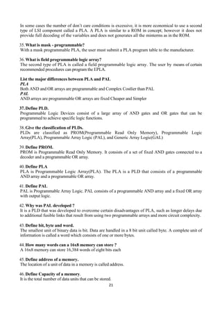 21
In some cases the number of don’t care conditions is excessive, it is more economical to use a second
type of LSI component called a PLA. A PLA is similar to a ROM in concept; however it does not
provide full decoding of the variables and does not generates all the minterms as in the ROM.
35.What is mask - programmable?
With a mask programmable PLA, the user must submit a PLA program table to the manufacturer.
36.What is field programmable logic array?
The second type of PLA is called a field programmable logic array. The user by means of certain
recommended procedures can program the EPLA.
List the major differences between PLA and PAL
PLA
Both AND and OR arrays are programmable and Complex Costlier than PAL
PAL
AND arrays are programmable OR arrays are fixed Cheaper and Simpler
37.Define PLD.
Programmable Logic Devices consist of a large array of AND gates and OR gates that can be
programmed to achieve specific logic functions.
38.Give the classification of PLDs.
PLDs are classified as PROM(Programmable Read Only Memory), Programmable Logic
Array(PLA), Programmable Array Logic (PAL), and Generic Array Logic(GAL)
39.Define PROM.
PROM is Programmable Read Only Memory. It consists of a set of fixed AND gates connected to a
decoder and a programmable OR array.
40.Define PLA
PLA is Programmable Logic Array(PLA). The PLA is a PLD that consists of a programmable
AND array and a programmable OR array.
41.Define PAL
PAL is Programmable Array Logic. PAL consists of a programmable AND array and a fixed OR array
with output logic.
42.Why was PAL developed ?
It is a PLD that was developed to overcome certain disadvantages of PLA, such as longer delays due
to additional fusible links that result from using two programmable arrays and more circuit complexity.
43.Define bit, byte and word.
The smallest unit of binary data is bit. Data are handled in a 8 bit unit called byte. A complete unit of
information is called a word which consists of one or more bytes.
44.How many words can a 16x8 memory can store ?
A 16x8 memory can store 16,384 words of eight bits each
45.Define address of a memory.
The location of a unit of data in a memory is called address.
46.Define Capacity of a memory.
It is the total number of data units that can be stored.
 