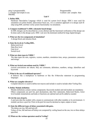 23
array is programmable. Programmable.
2. Cheaper and simple to use. Costliest and complex than
PROMS.
Unit V
1. Define HDL
Hardware Description Language which is used for system level design. HDL’s were used for
simulation of system boards, interconnect buses etc., It is a common approach is to design each IC
chip using HDL and then verify system functionality via simulation.
2. Compare traditional Vs HDL schematic based design
In HDL designs can be described at a every abstract and the functional verification of the design can
be done early in the design cycle. HDL’s are now the dominant method for large digital designs.
3. What are the two components of simulation?
A design block and stimulus block
4. State the levels in Verilog HDL.
Behavioral level
Data flow level
Gate level
Switch level
5. What are data types in VHDL?
The data types are nets, registers, vectors, numbers, simulation time, arrays, parameters ,memories
and strings.
6. What are lexical conventions used by VHDL?
Lexical conventions are tokens; they are comments, delimiters, numbers, strings, identifiers and
keywords
7. What is the use of conditional operator?
It behaves like a multiplexer in hardware or like the if-then-else statement in programming
languages
8. What are compiler directive?
Compiler directive is used to define text macros and include is used to include other Verilog files.
9. Define Module definition
Module definitions contain various components. Keywords module and end module are mandatory.
Others components are port list, port declarations, data flow statements, behavioral blocks, lower
level module instantiations and tasks or functions are optimal and can be added as needed.
10.List the uses of ports.
A port provides the module with a means to communicate with other modules or its environment. A
module can have a port list. Ports in the port list must be declared as input, output or inout.
11.State the different types of delays associated with gates.
The delays are rise, fall and turn-off.
Values of rise, fall and turn-off delays are computed by verilog based on the one, two or three delays
specified.
12.What are the various operators used in Verilog?
 