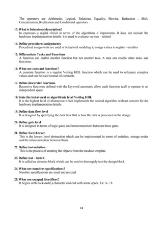 24
The operators are Arithmetic, Logical, Relations, Equality, Bitwise, Reduction , Shift,
Concatenation, Replication and Conditional operators
13.What is behavioral description?
In expresses a digital circuit in terms of the algorithms it implements. It does not include the
hardware implementation details. It is used to evaluate various – related
14.Define procedural assignments
Procedural assignments are used in behavioral modeling to assign values to register variables
15.Differentiate Tasks and Functions
A function can enable another function but not another task. A task can enable other tasks and
functions.
16.What are constant functions?
A constant function is a regular Verilog HDL function which can be used to reference complex
values and can be used instead of constants
17.Define Recursive functions
Recursive functions defined with the keyword automatic allow each function acall to operate in an
independent space.
18.State the behavioral or algorithmic level Verilog HDL
It is the highest level of abstraction which implements the desired algorithm without concern for the
hardware implementation details.
19.Define data flow level
It is designed by specifying the data flow that is how the data is processed in the design
20.Define gate level
It is designed in terms of logic gates and interconnections between these gates
21.Define Switch level
This is the lowest level abstraction which can be implemented in terms of switches, storage nodes
and the interconnection between them.
22.Define instantiation
This is the process of creating the objects from the module template
23.Define test – bench
It is called as stimulus block which can be used to thoroughly test the design block
24.What are numbers specifications?
Number specifications are sized and unsized
25.What are escaped identifiers?
It begins with backslash() character and end with white space. Ex: a + b
 