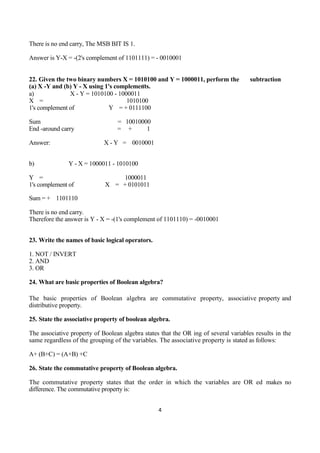 4
There is no end carry, The MSB BIT IS 1.
Answer is Y-X = -(2's complement of 1101111) = - 0010001
22. Given the two binary numbers X = 1010100 and Y = 1000011, perform the subtraction
(a) X -Y and (b) Y - X using 1's complements.
a) X - Y = 1010100 - 1000011
X = 1010100
1's complement of Y = + 0111100
Sum = 10010000
End -around carry = + 1
Answer: X - Y = 0010001
b) Y - X = 1000011 - 1010100
Y = 1000011
1's complement of X = + 0101011
Sum = + 1101110
There is no end carry.
Therefore the answer is Y - X = -(1's complement of 1101110) = -0010001
23. Write the names of basic logical operators.
1. NOT / INVERT
2. AND
3. OR
24. What are basic properties of Boolean algebra?
The basic properties of Boolean algebra are commutative property, associative property and
distributive property.
25. State the associative property of boolean algebra.
The associative property of Boolean algebra states that the OR ing of several variables results in the
same regardless of the grouping of the variables. The associative property is stated as follows:
A+ (B+C) = (A+B) +C
26. State the commutative property of Boolean algebra.
The commutative property states that the order in which the variables are OR ed makes no
difference. The commutative property is:
 