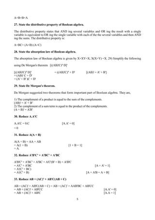 5
A+B=B+A
27. State the distributive property of Boolean algebra.
The distributive property states that AND ing several variables and OR ing the result with a single
variable is equivalent to OR ing the single variable with each of the the several variables and then AND
ing the sums. The distributive property is:
A+BC= (A+B) (A+C)
28. State the absorption law of Boolean algebra.
The absorption law of Boolean algebra is given by X+XY=X, X(X+Y) =X. 29) Simplify the following
using De Morgan's theorem [((AB)'C)'' D]'
[((AB)'C)'' D]' = ((AB)'C)'' + D' [(AB)' = A' + B']
= (AB)' C + D'
= (A' + B' )C + D'
29. State De Morgan's theorem.
De Morgan suggested two theorems that form important part of Boolean algebra. They are,
1) The complement of a product is equal to the sum of the complements.
(AB)' = A' + B'
2) The complement of a sum term is equal to the product of the complements.
(A + B)' = A'B'
30. Reduce A.A'C
A.A'C = 0.C [A.A' = 0]
= 0
31. Reduce A(A + B)
A(A + B) = AA + AB
= A(1 + B) [1 + B = 1]
= A.
32. Reduce A'B'C' + A'BC' + A'BC
A'B'C' + A'BC' + A'BC = A'C'(B' + B) + A'B'C
= A'C' + A'BC [A + A' = 1]
= A'(C' + BC)
= A'(C' + B) [A + A'B = A + B]
33. Reduce AB + (AC)' + AB'C(AB + C)
AB + (AC)' + AB'C(AB + C) = AB + (AC)' + AAB'BC + AB'CC
= AB + (AC)' + AB'CC [A.A' = 0]
= AB + (AC)' + AB'C [A.A = 1]
 