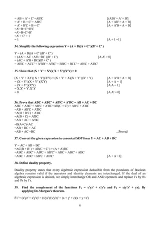 6
= AB + A' + C' =AB'C [(AB)' = A' + B']
= A' + B + C' + AB'C [A + AB' = A + B]
= A' + B'C + B + C' [A + A'B = A + B]
=A'+B+C'+B'C
=A'+B+C'+B'
=A' + C' + 1
= 1 [A + 1 =1]
34. Simplify the following expression Y = (A + B)(A + C' )(B' + C' )
Y = (A + B)(A + C' )(B' + C' )
= (AA' + AC +A'B +BC )(B' + C') [A.A' = 0]
= (AC + A'B + BC)(B' + C' )
= AB'C + ACC' + A'BB' + A'BC' + BB'C + BCC' = AB'C + A'BC'
35. Show that (X + Y' + XY)( X + Y')(X'Y) = 0
(X + Y' + XY)( X + Y')(X'Y) = (X + Y' + X)(X + Y' )(X' + Y) [A + A'B = A + B]
= (X + Y' )(X + Y' )(X'Y) [A + A = 1]
= (X + Y' )(X'Y) [A.A = 1]
= X.X' + Y'.X'.Y
= 0 [A.A' = 0]
36. Prove that ABC + ABC' + AB'C + A'BC = AB + AC + BC
ABC + ABC' + AB'C + A'BC=AB(C + C') + AB'C + A'BC
=AB + AB'C + A'BC
=A(B + B'C) + A'BC
=A(B + C) + A'BC
=AB + AC + A'BC
=B(A+C)+AC
=AB + BC + AC
=AB + AC +BC ...Proved
37. Convert the given expression in canonical SOP form Y = AC + AB + BC
Y = AC + AB + BC
=AC(B + B' ) + AB(C + C' ) + (A + A')BC
=ABC + ABC' + AB'C + AB'C' + ABC + ABC' + ABC
=ABC + ABC' +AB'C + AB'C' [A + A =1]
38. Define duality property.
Duality property states that every algebraic expression deducible from the postulates of Boolean
algebra remains valid if the operators and identity elements are interchanged. If the dual of an
algebraic expression is desired, we simply interchange OR and AND operators and replace 1's by 0's
and 0's by 1's.
39. Find the complement of the functions F1 = x'yz' + x'y'z and F2 = x(y'z' + yz). By
applying De-Morgan's theorem.
F1' = (x'yz' + x'y'z)' = (x'yz')'(x'y'z)' = (x + y' + z)(x + y +z')
 