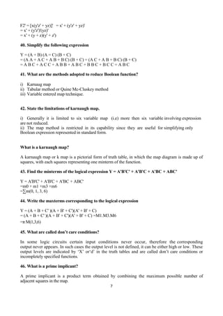 7
F2' = [x(y'z' + yz)]' = x' + (y'z' + yz)'
= x' + (y'z')'(yz)'
= x' + (y + z)(y' + z')
40. Simplify the following expression
Y = (A + B) (A = C) (B + C)
= (A A + A C + A B + B C) (B + C) = (A C + A B + B C) (B + C)
= A B C + A C C + A B B + A B C + B B C + B C C = A B C
41. What are the methods adopted to reduce Boolean function?
i) Karnaug map
ii) Tabular method or Quine Mc-Cluskey method
iii) Variable entered map technique.
42. State the limitations of karnaugh map.
i) Generally it is limited to six variable map (i.e) more then six variable involving expression
are not reduced.
ii) The map method is restricted in its capability since they are useful for simplifying only
Boolean expression represented in standard form.
What is a karnaugh map?
A karnaugh map or k map is a pictorial form of truth table, in which the map diagram is made up of
squares, with each squares representing one minterm of the function.
43. Find the minterms of the logical expression Y = A'B'C' + A'B'C + A'BC + ABC'
Y = A'B'C' + A'B'C + A'BC + ABC'
=m0 + m1 +m3 +m6
=∑m(0, 1, 3, 6)
44. Write the maxterms corresponding to the logical expression
Y = (A + B + C' )(A + B' + C')(A' + B' + C)
= (A + B + C' )(A + B' + C')(A' + B' + C) =M1.M3.M6
=π M(1,3,6)
45. What are called don’t care conditions?
In some logic circuits certain input conditions never occur, therefore the corresponding
output never appears. In such cases the output level is not defined, it can be either high or low. These
output levels are indicated by ‘X’ or‘d’ in the truth tables and are called don’t care conditions or
incompletely specified functions.
46. What is a prime implicant?
A prime implicant is a product term obtained by combining the maximum possible number of
adjacent squares in the map.
 