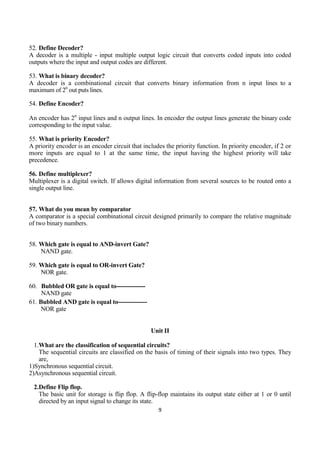 9
52. Define Decoder?
A decoder is a multiple - input multiple output logic circuit that converts coded inputs into coded
outputs where the input and output codes are different.
53. What is binary decoder?
A decoder is a combinational circuit that converts binary information from n input lines to a
maximum of 2n
out puts lines.
54. Define Encoder?
An encoder has 2n
input lines and n output lines. In encoder the output lines generate the binary code
corresponding to the input value.
55. What is priority Encoder?
A priority encoder is an encoder circuit that includes the priority function. In priority encoder, if 2 or
more inputs are equal to 1 at the same time, the input having the highest priority will take
precedence.
56. Define multiplexer?
Multiplexer is a digital switch. If allows digital information from several sources to be routed onto a
single output line.
57. What do you mean by comparator
A comparator is a special combinational circuit designed primarily to compare the relative magnitude
of two binary numbers.
58. Which gate is equal to AND-invert Gate?
NAND gate.
59. Which gate is equal to OR-invert Gate?
NOR gate.
60. Bubbled OR gate is equal to--------------
NAND gate
61. Bubbled AND gate is equal to--------------
NOR gate
Unit II
1.What are the classification of sequential circuits?
The sequential circuits are classified on the basis of timing of their signals into two types. They
are,
1)Synchronous sequential circuit.
2)Asynchronous sequential circuit.
2.Define Flip flop.
The basic unit for storage is flip flop. A flip-flop maintains its output state either at 1 or 0 until
directed by an input signal to change its state.
 