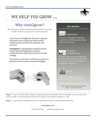 www.roots2grow.com	
  
	
  
WE	
  HELP	
  YOU	
  GROW	
  …	
  	
  	
  	
  	
  	
  	
  	
  	
  	
  	
  	
  	
  	
  	
  	
  	
  	
   	
  
Why	
  roots2grow?	
  
Specializing	
  in	
  analysis	
  of	
  market	
  potential	
  for	
  small	
  and	
  
middle-­‐market	
  manufacturers	
  and	
  distributors	
  
	
  
1
Page	
  2	
  …	
  You	
  can	
  choose	
  from	
  a	
  range	
  of	
  standard	
  projects	
  described	
  on	
  the	
  second	
  page	
  or	
  tell	
  us	
  about	
  your	
  
needs:	
  we	
  offer	
  customized	
  project	
  extensions.	
  Explore	
  your	
  options	
  and	
  give	
  us	
  a	
  call!	
  	
  
Page	
  3	
  …	
  Learn	
  about	
  roots2grow	
  and	
  a	
  case	
  study	
  that	
  is	
  based	
  on	
  my	
  personal	
  experience.	
  	
  
2
roots2grow.com	
  
(330)	
  608-­‐8248	
  	
  	
  	
  	
  	
  	
  	
  	
  anna@roots2grow.com	
  
Your	
  Benefits:	
  
Experience	
  
Focus	
  
Resource	
  
Consideration	
  
20	
  years	
  of	
  strategic	
  marketing	
  
experience	
  in	
  B2B	
  manufacturing	
  
and	
  service	
  sectors.	
  	
  
Strategic	
  input	
  into	
  your	
  long-­‐term	
  
planning	
  with	
  minimum	
  distraction	
  
to	
  business	
  and	
  no	
  commitment	
  to	
  
permanent	
  resources.	
  
Valuable	
  insights	
  to	
  help	
  focus	
  
your	
  commercial	
  team	
  efforts.	
  
“Life	
  is	
  change.	
  Growth	
  is	
  optional.	
  Choose	
  
wisely.”	
  -­‐	
  Karen	
  Kaiser	
  Clark	
  
	
  
Have	
  you	
  ever	
  thought	
  how	
  fast	
  your	
  company	
  
may	
  grow	
  if	
  you	
  could	
  grasp	
  which	
  market	
  
segments	
  have	
  need	
  for	
  your	
  products	
  and	
  
services?	
  
roots2grow	
  is	
  specializing	
  in	
  analysis	
  of	
  your	
  
market	
  potential	
  helping	
  you	
  and	
  your	
  
commercial	
  team	
  define	
  the	
  best	
  go-­‐to-­‐market	
  
strategy.	
  
The	
  project	
  can	
  be	
  big	
  or	
  small,	
  but	
  our	
  goal	
  is	
  to	
  
help	
  you	
  branch	
  out	
  into	
  new	
  growth	
  heights.	
  	
  	
  
	
  
 