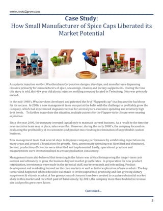  
	
  
www.roots2grow.com	
  
3	
  
Case	
  Study:	
  	
  
How	
  Small	
  Manufacturer	
  of	
  Spice	
  Caps	
  Liberated	
  its	
  
Market	
  Potential	
  	
  
	
  
As	
  a	
  plastic	
  injection	
  molder,	
  Weatherchem	
  Corporation	
  designs,	
  develops,	
  and	
  manufactures	
  dispensing	
  
closures	
  primarily	
  for	
  manufacturers	
  of	
  spice,	
  seasonings,	
  vitamin	
  and	
  dietary	
  supplements.	
  	
  During	
  the	
  time	
  
this	
  story	
  is	
  told,	
  this	
  40+	
  year	
  old	
  plastic	
  injection	
  molding	
  company	
  located	
  in	
  Twinsburg,	
  Ohio	
  was	
  privately	
  
owned.	
  	
  	
  
In	
  the	
  mid-­‐1980’s,	
  Weatherchem	
  developed	
  and	
  patented	
  the	
  first	
  “Flapper®	
  cap”	
  that	
  became	
  the	
  backbone	
  
for	
  its	
  success.	
  	
  In	
  2006,	
  a	
  new	
  management	
  team	
  was	
  put	
  at	
  the	
  helm	
  with	
  the	
  challenge	
  to	
  profitably	
  grow	
  the	
  
company,	
  which	
  had	
  experienced	
  stagnant	
  revenue	
  for	
  several	
  years,	
  excessive	
  spending	
  and	
  relatively	
  high	
  
debt	
  levels.	
  	
  	
  	
  To	
  further	
  exacerbate	
  the	
  situation,	
  multiple	
  patents	
  for	
  the	
  Flapper-­‐style	
  closure	
  were	
  nearing	
  
expiration.	
  	
  	
  
Since	
  the	
  year	
  2000,	
  the	
  company	
  invested	
  capital	
  only	
  to	
  maintain	
  current	
  business.	
  As	
  a	
  result	
  by	
  the	
  time	
  the	
  
new	
  executive	
  team	
  was	
  in	
  place,	
  sales	
  were	
  flat.	
  	
  However,	
  during	
  the	
  early	
  2000’s,	
  the	
  company	
  focused	
  on	
  
evaluating	
  the	
  profitability	
  of	
  its	
  customers	
  and	
  product	
  mix	
  resulting	
  in	
  elimination	
  of	
  unprofitable	
  custom	
  
business.	
  
New	
  management	
  team	
  took	
  several	
  steps	
  to	
  improve	
  company	
  performance	
  by	
  establishing	
  expectations	
  in	
  
many	
  areas	
  and	
  created	
  a	
  foundation	
  for	
  growth.	
  	
  First,	
  unnecessary	
  spending	
  was	
  identified	
  and	
  eliminated.	
  
Second,	
  production	
  efficiencies	
  were	
  identified	
  and	
  implemented.	
  Lastly,	
  operational	
  practices	
  and	
  
measurements	
  were	
  institutionalized	
  to	
  ensure	
  production	
  consistency.	
  
Management	
  team	
  also	
  believed	
  that	
  investing	
  in	
  the	
  future	
  was	
  critical	
  to	
  improving	
  the	
  longer-­‐term	
  cash	
  
outlook	
  and	
  ultimately	
  to	
  grow	
  the	
  business	
  beyond	
  market	
  growth	
  rates.	
  	
  In	
  preparation	
  for	
  new	
  product	
  
introduction,	
  investments	
  were	
  made	
  in	
  the	
  technical	
  staff,	
  market	
  research	
  and	
  rebranding.	
  Product	
  
development	
  and	
  marketing	
  focused	
  on	
  the	
  core	
  markets	
  as	
  well	
  as	
  initial	
  exploration	
  of	
  new	
  markets.	
  The	
  key	
  
turnaround	
  happened	
  when	
  a	
  decision	
  was	
  made	
  to	
  invest	
  capital	
  into	
  promising	
  and	
  fast-­‐growing	
  dietary	
  
supplement	
  &	
  vitamin	
  market.	
  A	
  few	
  generations	
  of	
  closures	
  have	
  been	
  created	
  to	
  acquire	
  substantial	
  market	
  
share	
  in	
  this	
  market	
  and	
  the	
  effort	
  paid	
  off	
  handsomely:	
  by	
  2011,	
  the	
  company	
  more	
  than	
  doubled	
  in	
  revenue	
  
size	
  and	
  profits	
  grew	
  even	
  faster.	
  	
  	
  	
  
Continued…	
  
 