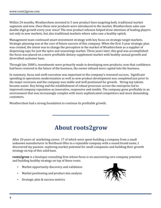  
	
  
www.roots2grow.com	
  
4	
  
	
  	
  
Within	
  24	
  months,	
  Weatherchem	
  invested	
  in	
  5	
  new	
  product	
  lines	
  targeting	
  both,	
  traditional	
  market	
  
segments	
  and	
  new.	
  Once	
  these	
  new	
  products	
  were	
  introduced	
  to	
  the	
  market,	
  Weatherchem	
  sales	
  saw	
  
double-­‐digit	
  growth	
  every	
  year	
  since!	
  The	
  new	
  product	
  infusion	
  helped	
  draw	
  attention	
  of	
  leading	
  players	
  
not	
  only	
  in	
  new	
  markets,	
  but	
  also	
  traditional	
  markets	
  where	
  sales	
  saw	
  a	
  healthy	
  uptick.	
  
Management	
  team	
  continued	
  smart	
  investment	
  strategy	
  with	
  key	
  focus	
  on	
  strategic	
  target	
  markets.	
  	
  
Strategic	
  planning	
  was	
  at	
  the	
  core	
  of	
  future	
  success	
  of	
  this	
  company.	
  When	
  the	
  first	
  3-­‐year	
  strategic	
  plan	
  
was	
  created,	
  the	
  intent	
  was	
  to	
  change	
  the	
  perception	
  in	
  the	
  market	
  of	
  Weatherchem	
  as	
  a	
  supplier	
  of	
  
dispensing	
  caps	
  for	
  just	
  the	
  spice	
  and	
  seasonings	
  market.	
  Three	
  years	
  later,	
  this	
  goal	
  was	
  accomplished:	
  
the	
  focus	
  was	
  placed	
  on	
  a	
  more	
  profitable	
  dietary	
  supplement	
  market	
  with	
  healthy	
  annual	
  growth	
  and	
  
diversified	
  customer	
  base.	
  
Through	
  late	
  2000’s,	
  investments	
  were	
  primarily	
  made	
  in	
  developing	
  new	
  products;	
  now	
  that	
  confidence	
  
had	
  been	
  restored	
  in	
  the	
  future	
  of	
  the	
  business,	
  the	
  owner	
  infused	
  more	
  capital	
  into	
  the	
  business.	
  	
  
In	
  summary,	
  focus	
  and	
  swift	
  execution	
  was	
  important	
  to	
  the	
  company’s	
  renewed	
  success.	
  	
  Significant	
  
spending	
  in	
  operations	
  modernization	
  as	
  well	
  as	
  new	
  product	
  development	
  was	
  completed	
  just	
  prior	
  to	
  
the	
  major	
  recession	
  and	
  the	
  company	
  was	
  stable	
  and	
  well	
  positioned	
  for	
  growth.	
  	
  	
  Hiring	
  top	
  talents	
  
became	
  easier.	
  Key	
  hiring	
  and	
  the	
  establishment	
  of	
  robust	
  processes	
  across	
  the	
  enterprise	
  led	
  to	
  
improved	
  company	
  reputation	
  as	
  innovative,	
  responsive	
  and	
  nimble.	
  The	
  company	
  grew	
  profitably	
  in	
  an	
  
environment	
  that	
  was	
  increasingly	
  complex	
  with	
  more	
  sophisticated	
  competitors	
  and	
  more	
  demanding	
  
customers.	
  	
  	
  
Weatherchem	
  had	
  a	
  strong	
  foundation	
  to	
  continue	
  its	
  profitable	
  growth.	
  	
  
	
  
About	
  roots2grow	
  	
  
	
  
After	
  20	
  years	
  of	
  	
  marketing	
  career,	
  17	
  of	
  which	
  were	
  spent	
  building	
  a	
  company	
  from	
  a	
  small	
  
unknown	
  manufacturer	
  in	
  Northeast	
  Ohio	
  to	
  a	
  reputable	
  company	
  with	
  a	
  sound	
  brand	
  name,	
  I	
  
discovered	
  my	
  passion:	
  exploring	
  market	
  potential	
  for	
  small	
  companies	
  and	
  building	
  their	
  growth	
  
strategy	
  on	
  top	
  of	
  this	
  solid	
  base.	
  
roots2grow	
  is	
  a	
  boutique	
  consulting	
  firm	
  whose	
  focus	
  is	
  on	
  uncovering	
  core	
  company	
  potential	
  
and	
  building	
  healthy	
  strategy	
  on	
  top	
  of	
  these	
  roots:	
  
• Market	
  opportunity	
  discovery	
  and	
  validation	
  
• Market	
  positioning	
  and	
  product	
  mix	
  analysis	
  
• Strategic	
  plan	
  &	
  success	
  metrics	
  
	
  
 