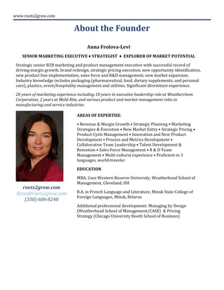 www.roots2grow.com	
  
	
  
	
  
Anna	
  Frolova-­‐Levi	
  
SENIOR	
  MARKETING	
  EXECUTIVE	
  ♦	
  STRATEGIST	
  	
  ♦	
  	
  EXPLORER	
  OF	
  MARKET	
  POTENTIAL	
  
Strategic	
  senior	
  B2B	
  marketing	
  and	
  product	
  management	
  executive	
  with	
  successful	
  record	
  of	
  
driving	
  margin	
  growth,	
  brand	
  redesign,	
  strategic	
  pricing	
  execution,	
  new	
  opportunity	
  identification,	
  
new	
  product	
  line	
  implementation,	
  sales	
  force	
  and	
  R&D	
  management,	
  new	
  market	
  expansion.	
  
Industry	
  knowledge	
  includes	
  packaging	
  (pharmaceutical,	
  food,	
  dietary	
  supplements,	
  and	
  personal	
  
care),	
  plastics,	
  event/hospitality	
  management	
  and	
  utilities.	
  Significant	
  divestiture	
  experience.	
  	
  
20	
  years	
  of	
  marketing	
  experience	
  including	
  10	
  years	
  in	
  executive	
  leadership	
  role	
  at	
  Weatherchem	
  
Corporation,	
  2	
  years	
  at	
  Mold-­‐Rite,	
  and	
  various	
  product	
  and	
  market	
  management	
  roles	
  in	
  
manufacturing	
  and	
  service	
  industries.	
  
	
  
	
  
	
  
	
  
	
  
About	
  the	
  Founder	
  	
  
	
  
AREAS	
  OF	
  EXPERTISE:	
  
•	
  Revenue	
  &	
  Margin	
  Growth	
  •	
  Strategic	
  Planning	
  •	
  Marketing	
  
Strategies	
  &	
  Execution	
  •	
  New	
  Market	
  Entry	
  •	
  Strategic	
  Pricing	
  •	
  
Product	
  Cycle	
  Management	
  •	
  Innovation	
  and	
  New	
  Product	
  
Development	
  •	
  Process	
  and	
  Metrics	
  Development	
  •	
  
Collaborative	
  Team	
  Leadership	
  •	
  Talent	
  Development	
  &	
  
Retention	
  •	
  Sales	
  Force	
  Management	
  •	
  R	
  &	
  D	
  Team	
  
Management	
  •	
  Multi-­‐cultural	
  experience	
  •	
  Proficient	
  in	
  3	
  
languages,	
  world-­‐traveler	
  
EDUCATION	
  
MBA,	
  Case	
  Western	
  Reserve	
  University,	
  Weatherhead	
  School	
  of	
  
Management,	
  Cleveland,	
  OH	
  
B.A.	
  in	
  French	
  Language	
  and	
  Literature,	
  Minsk	
  State	
  College	
  of	
  
Foreign	
  Languages,	
  Minsk,	
  Belarus	
  
Additional	
  professional	
  development:	
  Managing	
  by	
  Design	
  
(Weatherhead	
  School	
  of	
  Management/CASE)	
  	
  &	
  Pricing	
  
Strategy	
  (Chicago	
  University	
  Booth	
  School	
  of	
  Business)	
  
	
  
roots2grow.com	
  	
  	
  	
  
Anna@roots2grow.com	
  	
  	
  	
  	
  
(330)	
  608-­‐8248	
  
 