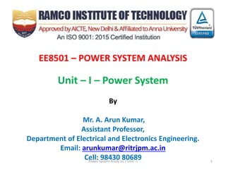EE8501 – POWER SYSTEM ANALYSIS
Unit – I – Power System
By
Mr. A. Arun Kumar,
Assistant Professor,
Department of Electrical and Electronics Engineering.
Email: arunkumar@ritrjpm.ac.in
Cell: 98430 80689Power System Analy sis / Unit - I 1
 
