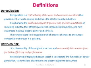 Definitions
Deregulation:
Deregulation is a restructuring of the rules and economic incentives that
government set up to control and drives the electric supply industries.
It is changing the existing monopoly franchise rule or other regulations of
regulated industry, that affect how electric companies do business, and how
customers may buy electric power and services.
The suitable word in re-regulation which creates changes to encourage
competition wherever it is possible.
Restructuring:
It is disassembly of the original structure and re-assembly into another form
for better efficiency and performance.
Restructuring of regulated power sector is to separate the functions of power
generation, transmission, distribution and electric supply to consumers
14Power System Analysis / Unit - I
 