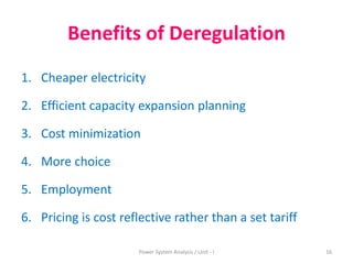 Benefits of Deregulation
1. Cheaper electricity
2. Efficient capacity expansion planning
3. Cost minimization
4. More choice
5. Employment
6. Pricing is cost reflective rather than a set tariff
16Power System Analysis / Unit - I
 
