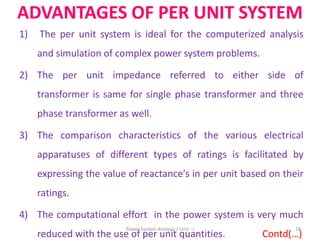 ADVANTAGES OF PER UNIT SYSTEM
1) The per unit system is ideal for the computerized analysis
and simulation of complex power system problems.
2) The per unit impedance referred to either side of
transformer is same for single phase transformer and three
phase transformer as well.
3) The comparison characteristics of the various electrical
apparatuses of different types of ratings is facilitated by
expressing the value of reactance's in per unit based on their
ratings.
4) The computational effort in the power system is very much
reduced with the use of per unit quantities. Contd(…)
18Power System Analysis / Unit - I
 