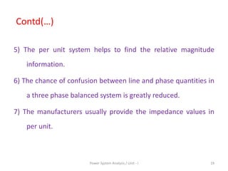 Contd(…)
5) The per unit system helps to find the relative magnitude
information.
6) The chance of confusion between line and phase quantities in
a three phase balanced system is greatly reduced.
7) The manufacturers usually provide the impedance values in
per unit.
19Power System Analysis / Unit - I
 