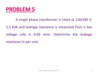 PROBLEM 5
A single phase transformer is rated at 110/440 V,
2.5 kVA and leakage reactance is measured from a low
voltage side is 0.06 ohm. Determine the leakage
reactance in per unit.
Power System Analysis / Unit - I 22
 