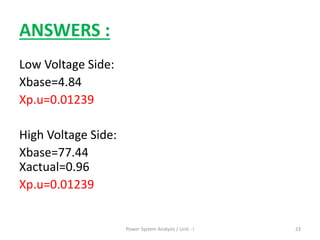 ANSWERS :
Low Voltage Side:
Xbase=4.84
Xp.u=0.01239
High Voltage Side:
Xbase=77.44
Xactual=0.96
Xp.u=0.01239
Power System Analysis / Unit - I 23
 