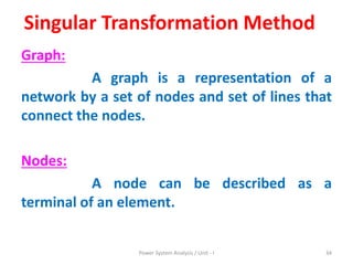 Singular Transformation Method
Graph:
A graph is a representation of a
network by a set of nodes and set of lines that
connect the nodes.
Nodes:
A node can be described as a
terminal of an element.
Power System Analysis / Unit - I 34
 