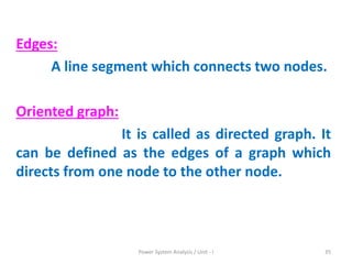 Edges:
A line segment which connects two nodes.
Oriented graph:
It is called as directed graph. It
can be defined as the edges of a graph which
directs from one node to the other node.
Power System Analysis / Unit - I 35
 