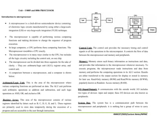 RMKCET/DEEE/Lecture Notes/MPMC
Unit – I 8085 and 8086 PROCESSOR
Introduction to microprocessor
A microprocessor is a clock-driven semiconductor device consisting
of electronic logic circuits manufactured by using either a large-scale
integration (LSI) or very-large-scale integration (VLSI) technique.
The microprocessor is capable of performing various computing
functions and making decisions to change the sequence of program
execution.
In large computers, a CPU performs these computing functions. The
Microprocessor resembles a CPU exactly.
The microprocessor is in many ways similar to the CPU, but includes
all the logic circuitry including the control unit, on one chip.
The microprocessor can be divided into three segments for the sake of
clarity. – They are: arithmetic/logic unit (ALU), register array, and
control unit.
A comparison between a microprocessor, and a computer is shown
below:
Arithmetic/Logic Unit: This is the area of the microprocessor where
various computing functions are performed on data. The ALU unit performs
such arithmetic operations as addition and subtraction, and such logic
operations as AND, OR, and exclusive OR.
Register Array: This area of the microprocessor consists of various
registers identified by letters such as B, C, D, E, H, and L. These registers
are primarily used to store data temporarily during the execution of a
program and are accessible to the user through instructions.
Control Unit: The control unit provides the necessary timing and control
signals to all the operations in the microcomputer. It controls the flow of data
between the microprocessor and memory and peripherals.
Memory: Memory stores such binary information as instructions and data,
and provides that information to the microprocessor whenever necessary. To
execute programs, the microprocessor reads instructions and data from
memory and performs the computing operations in its ALU section. Results
are either transferred to the output section for display or stored in memory
for later use. Read-Only memory (ROM) and Read/Write memory (R/WM),
popularly known as Random- Access memory (RAM).
I/O (Input/Output): It communicates with the outside world. I/O includes
two types of devices: input and output; these I/O devices are also known as
peripherals.
System Bus: The system bus is a communication path between the
microprocessor and peripherals: it is nothing but a group of wires to carry
bits.
 
