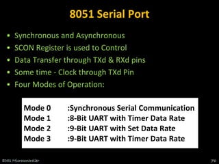 8051 Serial Port
• Synchronous and Asynchronous
• SCON Register is used to Control
• Data Transfer through TXd & RXd pins
• Some time - Clock through TXd Pin
• Four Modes of Operation:
8051 Microcontroller 76
Mode 0 :Synchronous Serial Communication
Mode 1 :8-Bit UART with Timer Data Rate
Mode 2 :9-Bit UART with Set Data Rate
Mode 3 :9-Bit UART with Timer Data Rate
 