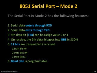 8051 Serial Port – Mode 2
The Serial Port in Mode-2 has the following features:
1. Serial data enters through RXD
2. Serial data exits through TXD
3. 9th data bit (TB8) can be assign value 0 or 1
4. On receive, the 9th data bit goes into RB8 in SCON
5. 11 bits are transmitted / received
1.Start bit (0)
2.Data bits (9)
3.Stop Bit (1)
6. Baud rate is programmable
8051 Microcontroller 83
 