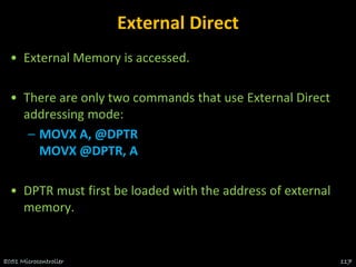 External Direct
• External Memory is accessed.
• There are only two commands that use External Direct
addressing mode:
– MOVX A, @DPTR
MOVX @DPTR, A
• DPTR must first be loaded with the address of external
memory.
8051 Microcontroller 117
 