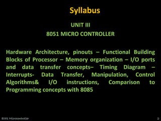 Syllabus
UNIT III
8051 MICRO CONTROLLER
Hardware Architecture, pinouts – Functional Building
Blocks of Processor – Memory organization – I/O ports
and data transfer concepts– Timing Diagram –
Interrupts- Data Transfer, Manipulation, Control
Algorithms& I/O instructions, Comparison to
Programming concepts with 8085
8051 Microcontroller 2
 