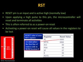 RST
• RESET pin is an input and is active high (normally low)
• Upon applying a high pulse to this pin, the microcontroller will
reset and terminate all activities
• This is often referred to as a power-on reset
• Activating a power-on reset will cause all values in the registers to
be lost
8051 Microcontroller 26
 