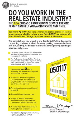 THE NEW CHICAGO PROFESSIONAL SERVICE PARKING
PERMIT CAN HELP YOU AVOID TICKETS AND FINES.
DO YOU WORK IN THE
REAL ESTATE INDUSTRY?
The annual cost is $500.00 for City residents
and $800.00 for non-Chicago residents. Two
year option is available.
Please note, ALL 5of the
following documents are required
to purchase a permit:
A current City of Chicago Debt
Clearance Form provided by the
City Department of Finance (must
be obtained in person)
An up to date government-issued
photo ID
State vehicle registration card
A copy of a valid, unexpired
Illinois Professional Real Estate
License or a IDFPR “Pocket Card.”
A completed Professional Service
Parking Permit application
The Professional Service Parking Permit is
only available for purchase in person at City
Hall, 121 N. LaSalle St., Room 107. Sales
begin Monday, April 18, 2016.
For additional program information,
visit ChiCityClerk.com/PSP.
The permit allows you to park in any Residential Parking Zone while
conducting business. It allows for street parking between the hours
of 9 a.m. and 9 p.m. It does not allow for parking during sporting or
other special events.
Beginning April 18, if you are a managing broker, broker or leasing
agent, you are eligible to buy a new "ALL-ZONE" parking permit
from the Ofﬁce of Chicago City Clerk Susana A. Mendoza.
1.
2.
3.
4.
5.
Susana A. Mendoza
City Clerk, City of Chicago
 
