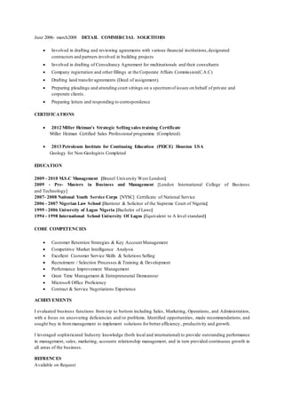 June 2006- march2008 DETAIL COMMERCIAL SOLICITORS
 Involved in drafting and reviewing agreements with various financial institutions,designated
contractors and partners involved in building projects
 Involved in drafting of Consultancy Agreement for multinationals and their consultants
 Company registration and other fillings at the Corporate Affairs Commission(C.A.C)
 Drafting land transfer agreements (Deed of assignment).
 Preparing pleadings and attending court sittings on a spectrumof issues on behalf of private and
corporate clients.
 Preparing letters and responding to correspondence
CERTIFICATIONS
 2012 Miller Heiman's Strategic Selling sales training Certificate
Miller Heiman Certified Sales Professional programme (Completed)
 2013 Petroleum Institute for Continuing Education (PEICE) Houston USA
Geology for Non-Geologists Completed
EDUCATION
2009 - 2010 M.S.C Management [Brunel University West London]
2009 - Pre- Masters in Business and Management [London International College of Business
and Technology]
2007- 2008 National Youth Service Corps [NYSC] Certificate of National Service
2006 - 2007 Nigerian Law School [Barrister & Solicitor of the Supreme Court of Nigeria]
1999 - 2006 University of Lagos Nigeria [Bachelor of Laws]
1994 - 1998 International School University Of Lagos [Equivalent to A level standard]
CORE COMPETENCIES
 Customer Retention Strategies & Key Account Management
 Competitive Market Intelligence Analysis
 Excellent Customer Service Skills & Solutions Selling
 Recruitment / Selection Processes & Training & Development
 Performance Improvement Management
 Great Time Management & Entrepreneurial Demeanour
 Microsoft Office Proficiency
 Contract & Service Negotiations Experience
ACHIEVEMENTS
I evaluated business functions from top to bottom including Sales, Marketing, Operations, and Administration,
with a focus on uncovering deficiencies and/or problems. Identified opportunities, made recommendations, and
sought buy in frommanagement to implement solutions for better efficiency, productivity and growth.
I leveraged sophisticated Industry knowledge (both local and international) to provide outstanding performance
in management, sales, marketing, accounts relationship management, and in turn provided continuous growth in
all areas of the business.
REFRENCES
Available on Request
 