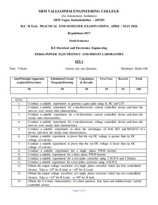 Page 1 of 2
SRM VALLIAMMAI ENGINEERING COLLEGE
(An Autonomous Institution)
SRM Nagar, Kattankulathur – 603203
B.E / B.Tech. PRACTICAL END SEMESTER EXAMINATIONS, APRIL / MAY 2020
Regulations-2017
Sixth Semester
B.E Electrical and Electronics Engineering
EE8661-POWER ELECTRONICS AND DRIVES LABORATORY
SET 1
Time: 3 Hours Answer any one Question Maximum Marks:100
Aim/Principle/Apparatus
required/Procedure
Tabulation/Circuit/
Program/Drawing
Calculation
& Results
Viva-Voce Record Total
30 30 20 10 10 100
Q.No.
1. Conduct a suitable experiment to generate a gate pulse using R, RC and UJT.
2. Conduct a suitable experiment for a uni-directional current controlled device and draw the
turn-on and steady state characteristics.
3. Conduct a suitable experiment for a bi-directional current controlled device and draw the
steady state characteristics.
4. Conduct a suitable experiment for a uni-directional voltage controlled device and draw the
turn-on and steady state characteristics.
5. Conduct a suitable experiment to show the advantages of both BJT and MOSFET of a
device and draw the steady state characteristics.
6. Conduct a suitable experiment to prove that the o/p DC voltage is greater than i/p DC
voltage of a device.
7. Conduct a suitable experiment to prove that the o/p DC voltage is lesser than i/p DC
voltage of a device.
8. Conduct a suitable experiment for a single phase PWM inverter.
9. Conduct a suitable experiment for a three phase PWM inverter.
10. Conduct a suitable experiment for a two pulse converter using 2 SCR’S and 2 Diodes.
11. Conduct a suitable experiment for a two pulse converter using 4 SCR’S.
12. Obtain the output voltage waveform of a single phase converter which has four controllable
devices. Take α =300
for R load, α = 600
for R Load.
13. Obtain the output voltage waveform of a single phase converter which has two controllable
devices. Take α = 650
for R Load, α =900
for R load.
14. Obtain the V-I static characteristics of a three junction, four layer and unidirectional current
controlled device.
 